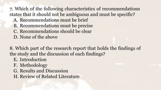 7. Which of the following characteristics of recommendations
states that it should not be ambiguous and must be specific?
A. Recommendations must be brief
B. Recommendations must be precise
C. Recommendations should be clear
D. None of the above
8. Which part of the research report that holds the findings of
the study and the discussion of each findings?
E. Introduction
F. Methodology
G. Results and Discussion
H. Review of Related Literature
 