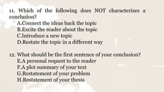 11. Which of the following does NOT characterizes a
conclusion?
A.Connect the ideas back the topic
B.Excite the reader about the topic
C.Introduce a new topic
D.Restate the topic in a different way
12. What should be the first sentence of your conclusion?
E.A personal request to the reader
F.A plot summary of your text
G.Restatement of your problem
H.Restatement of your thesis
 
