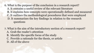 6. What is the purpose of the conclusion in a research report?
A. It contains a useful review of the relevant literature
B. It explains how concepts were operationally defined and measured
C. It outlines the methodological procedures that were employed
D. It summarizes the key findings in relation to the research
questions
7. What is the aim of the introductory section of a research report?
A. Grab the reader’s attention
B. Identify the specific focus of the study
C. Provide a rationale for the thesis, or article
D. All of the above
 