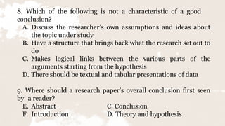 8. Which of the following is not a characteristic of a good
conclusion?
A. Discuss the researcher’s own assumptions and ideas about
the topic under study
B. Have a structure that brings back what the research set out to
do
C. Makes logical links between the various parts of the
arguments starting from the hypothesis
D. There should be textual and tabular presentations of data
9. Where should a research paper’s overall conclusion first seen
by a reader?
E. Abstract C. Conclusion
F. Introduction D. Theory and hypothesis
 