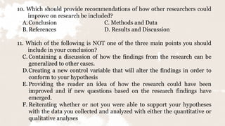 10. Which should provide recommendations of how other researchers could
improve on research be included?
A.Conclusion C. Methods and Data
B.References D. Results and Discussion
11. Which of the following is NOT one of the three main points you should
include in your conclusion?
C. Containing a discussion of how the findings from the research can be
generalized to other cases.
D.Creating a new control variable that will alter the findings in order to
conform to your hypothesis
E.Providing the reader an idea of how the research could have been
improved and if new questions based on the research findings have
emerged.
F. Reiterating whether or not you were able to support your hypotheses
with the data you collected and analyzed with either the quantitative or
qualitative analyses
 