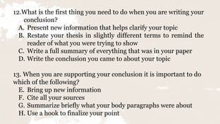 12.What is the first thing you need to do when you are writing your
conclusion?
A. Present new information that helps clarify your topic
B. Restate your thesis in slightly different terms to remind the
reader of what you were trying to show
C. Write a full summary of everything that was in your paper
D. Write the conclusion you came to about your topic
13. When you are supporting your conclusion it is important to do
which of the following?
E. Bring up new information
F. Cite all your sources
G. Summarize briefly what your body paragraphs were about
H. Use a hook to finalize your point
 