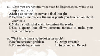 14. When you are writing what your findings showed, what is an
important to do?
A.Bring up something new as a final thought
B.Explain to the readers the main points you touched on about
your topic
C.Make an outlandish claim to confuse the reader
D.Use a quote that allows someone famous to make your
argument foryou
15. What is the final step in doing research?
E.Define research problem C. Design research
F.Formulate hypothesis D. Interpret and Report
 