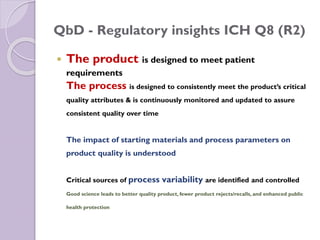 QbD - Regulatory insights ICH Q8 (R2)
 The product is designed to meet patient
requirements
The process is designed to consistently meet the product’s critical
quality attributes & is continuously monitored and updated to assure
consistent quality over time
The impact of starting materials and process parameters on
product quality is understood
Critical sources of process variability are identified and controlled
Good science leads to better quality product, fewer product rejects/recalls, and enhanced public
health protection
 