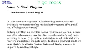 7 QC TOOLS
Cause & Effect Diagram
1. What is Cause & effect Diagram ?
A cause and effect diagram is “a fish-bone diagram that presents a
systematic representation of the relationship between the effect (result)
and affecting factors (causes).”
Solving a problem in a scientific manner requires clarification of a cause
and effect relationship, where the effect (e.g., the result of work) varies
according to factors (e.g., facilities and machines used, method of work,
workers, and materials and parts used). To obtain a good work result, we
must identify the effects of various factors and develop measures to
improve the result accordingly.
 