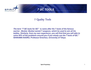 Spirit Proprietary 1
7 QC TOOLS
The term “7 QC tools for QC” is name after the 7 tools of the famous
warrior , Benkai. Benkai owned 7 weapons, which he used to win all his
battles. Similarly, from my own experience, you will find that you will able to
solve 95% of the problems around you if you wisely use the 7 tools of QC.”
ISHIKAWA KAORU, Professor Emeritus, University of Tokyo.
7 Quality Tools
 