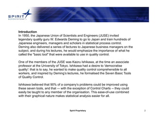 Spirit Proprietary 2
Page 2
Introduction
In 1950, the Japanese Union of Scientists and Engineers (JUSE) invited
legendary quality guru W. Edwards Deming to go to Japan and train hundreds of
Japanese engineers, managers and scholars in statistical process control.
Deming also delivered a series of lectures to Japanese business managers on the
subject, and during his lectures, he would emphasize the importance of what he
called the "basic tool" that were available to use in quality control.
One of the members of the JUSE was Kaoru Ishikawa, at the time an associate
professor at the University of Tokyo. Ishikawa had a desire to 'democratise
quality': that is to say, he wanted to make quality control comprehensible to all
workers, and inspired by Deming’s lectures, he formalised the Seven Basic Tools
of Quality Control.
Ishikawa believed that 90% of a company’s problems could be improved using
these seven tools, and that –- with the exception of Control Charts -- they could
easily be taught to any member of the organisation. This ease-of-use combined
with their graphical nature makes statistical analysis easier for all.
 