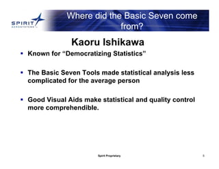 Spirit Proprietary 5
Where did the Basic Seven come
from?
Kaoru Ishikawa
 Known for “Democratizing Statistics”
 The Basic Seven Tools made statistical analysis less
complicated for the average person
 Good Visual Aids make statistical and quality control
more comprehendible.
 