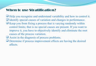 When to use Stratification?
 Help you recognize and understand variability and how to control it.
 Identify special causes of variation and changes in performance.
 Keep you from fixing a process that is varying randomly within
control limits; that is no special causes are present. If you want to
improve it, you have to objectively identify and eliminate the root
causes of the process variation.
 Assist in the diagnosis of process problems.
 Determine if process improvement effects are having the desired
affects.
 