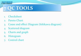 1. Checksheet
2. Pareto Chart
3. Cause and effect Diagram (Ishikawa diagram)
4. Scattered diagram
5. Charts and graph
6. Histogram
7. Control chart
7 QC TOOLS
 