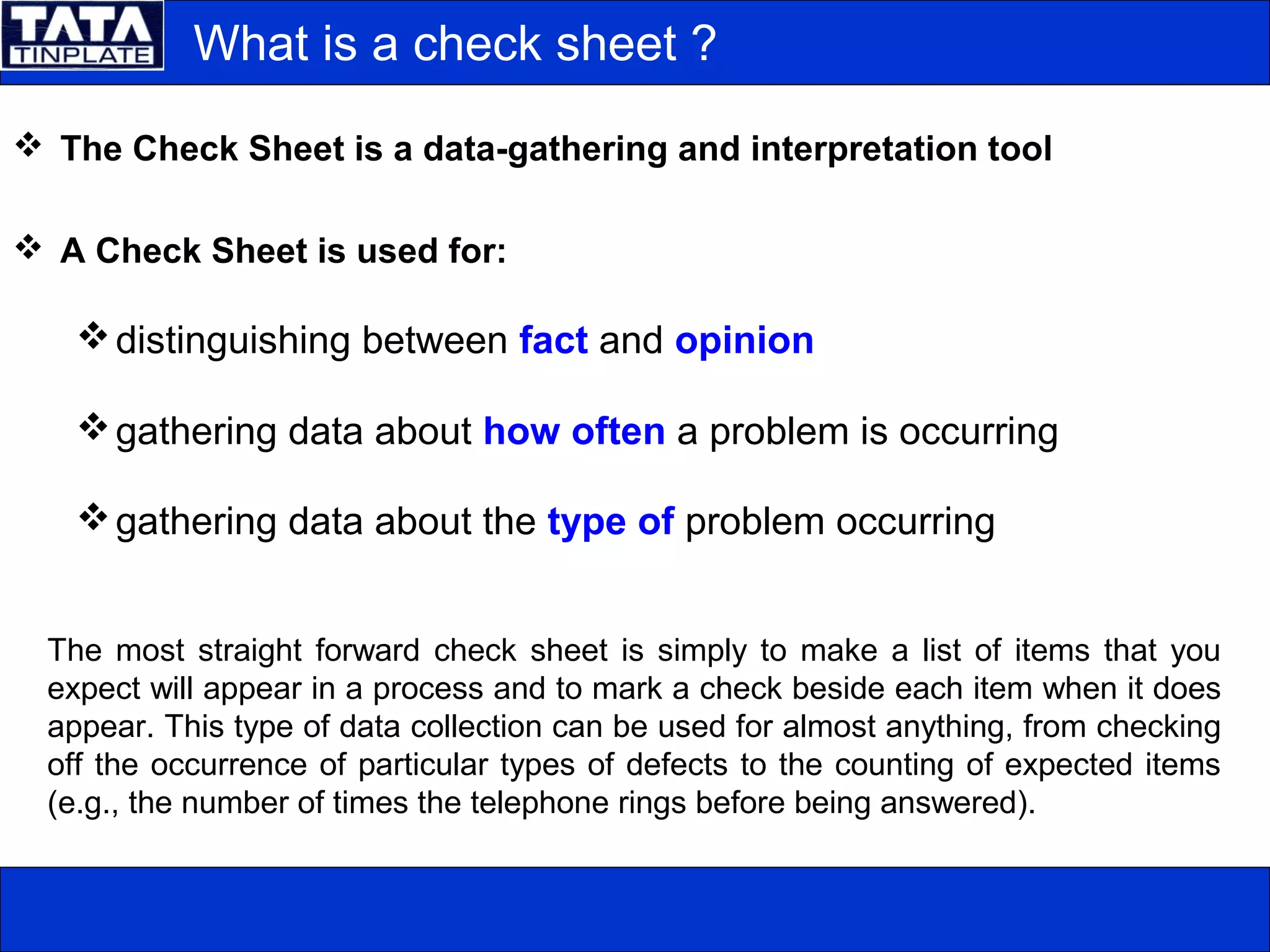 What is a check sheet ?
 The Check Sheet is a data-gathering and interpretation tool
 A Check Sheet is used for:
distinguishing between fact and opinion
gathering data about how often a problem is occurring
gathering data about the type of problem occurring
The most straight forward check sheet is simply to make a list of items that you
expect will appear in a process and to mark a check beside each item when it does
appear. This type of data collection can be used for almost anything, from checking
off the occurrence of particular types of defects to the counting of expected items
(e.g., the number of times the telephone rings before being answered).
 
