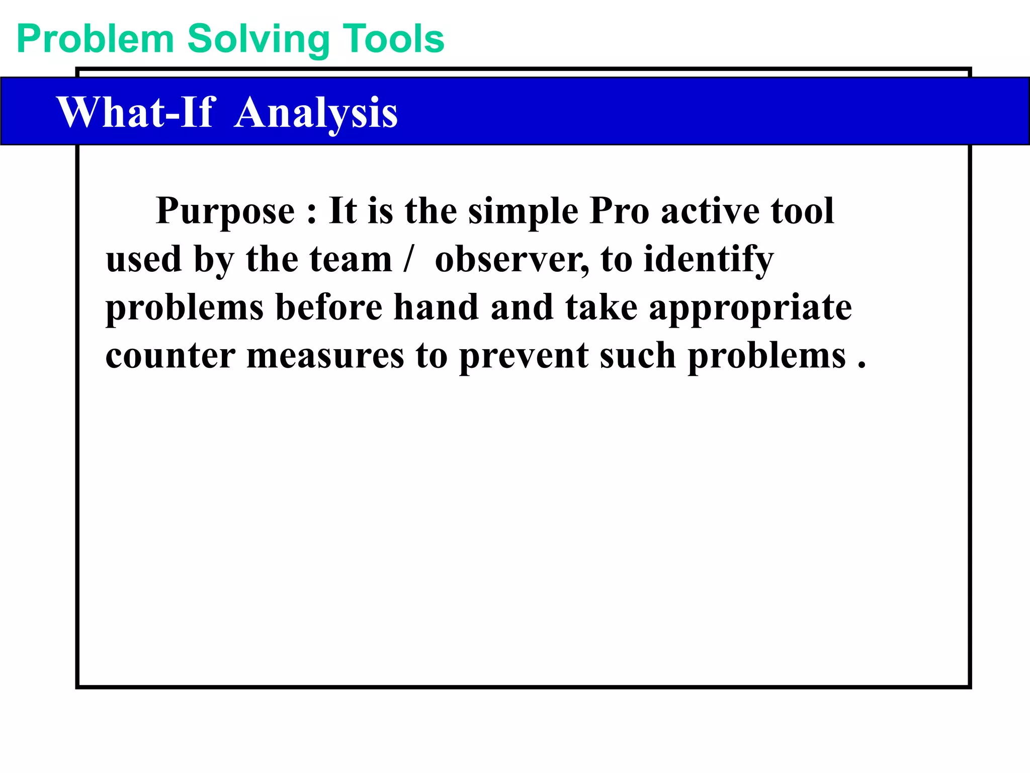 Problem Solving Tools
Library of Problem Solving ToolsWhat-If Analysis
Purpose : It is the simple Pro active tool
used by the team / observer, to identify
problems before hand and take appropriate
counter measures to prevent such problems .
 
