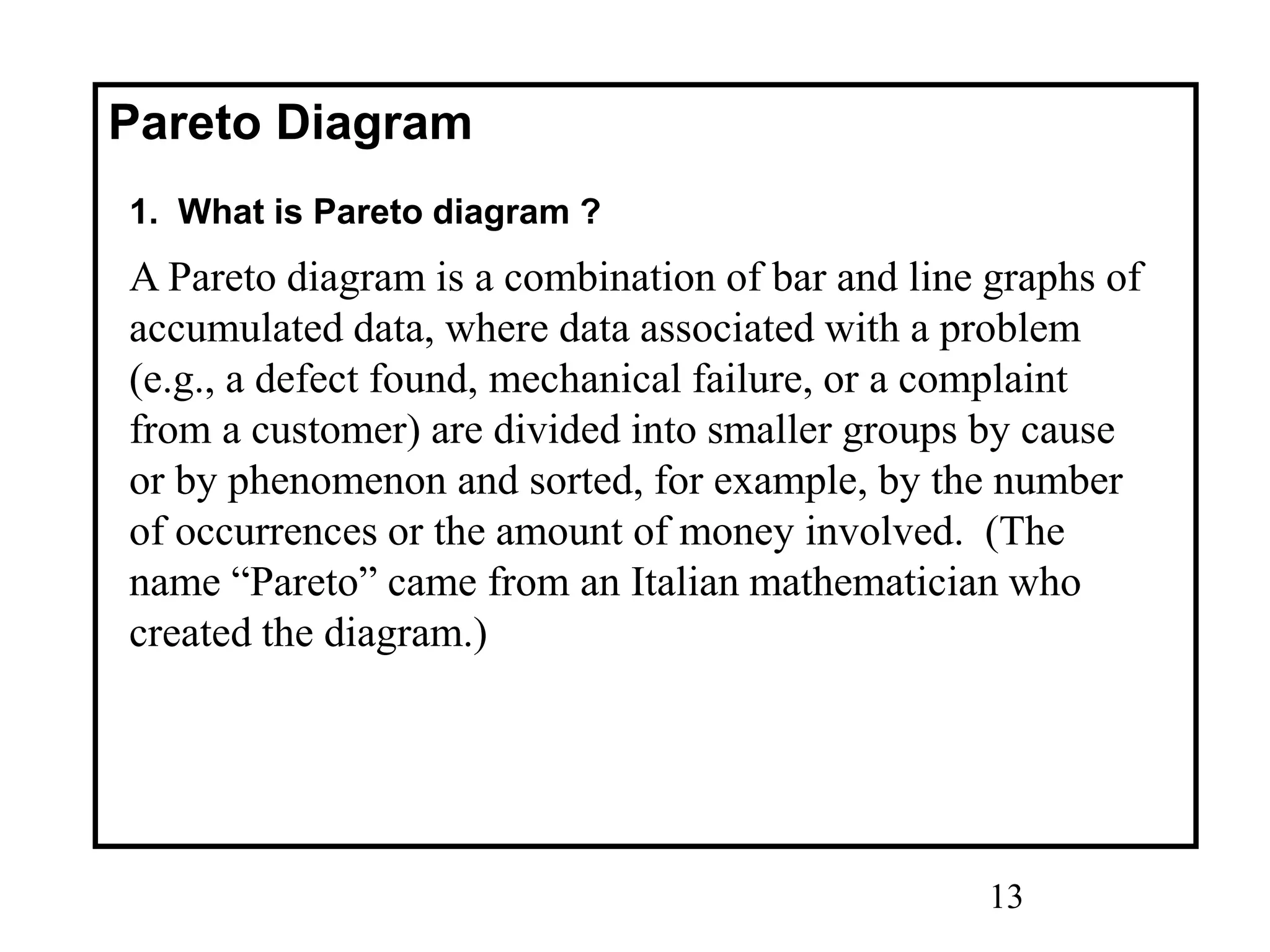 13
Pareto Diagram
1. What is Pareto diagram ?
A Pareto diagram is a combination of bar and line graphs of
accumulated data, where data associated with a problem
(e.g., a defect found, mechanical failure, or a complaint
from a customer) are divided into smaller groups by cause
or by phenomenon and sorted, for example, by the number
of occurrences or the amount of money involved. (The
name “Pareto” came from an Italian mathematician who
created the diagram.)
 