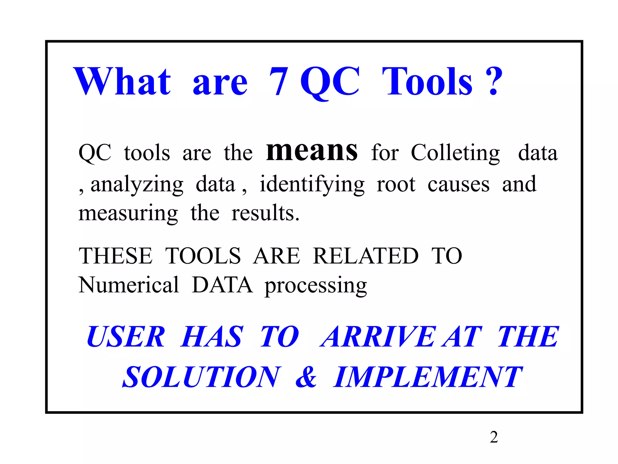2
What are 7 QC Tools ?
QC tools are the means for Colleting data
, analyzing data , identifying root causes and
measuring the results.
THESE TOOLS ARE RELATED TO
Numerical DATA processing
USER HAS TO ARRIVE AT THE
SOLUTION & IMPLEMENT
 