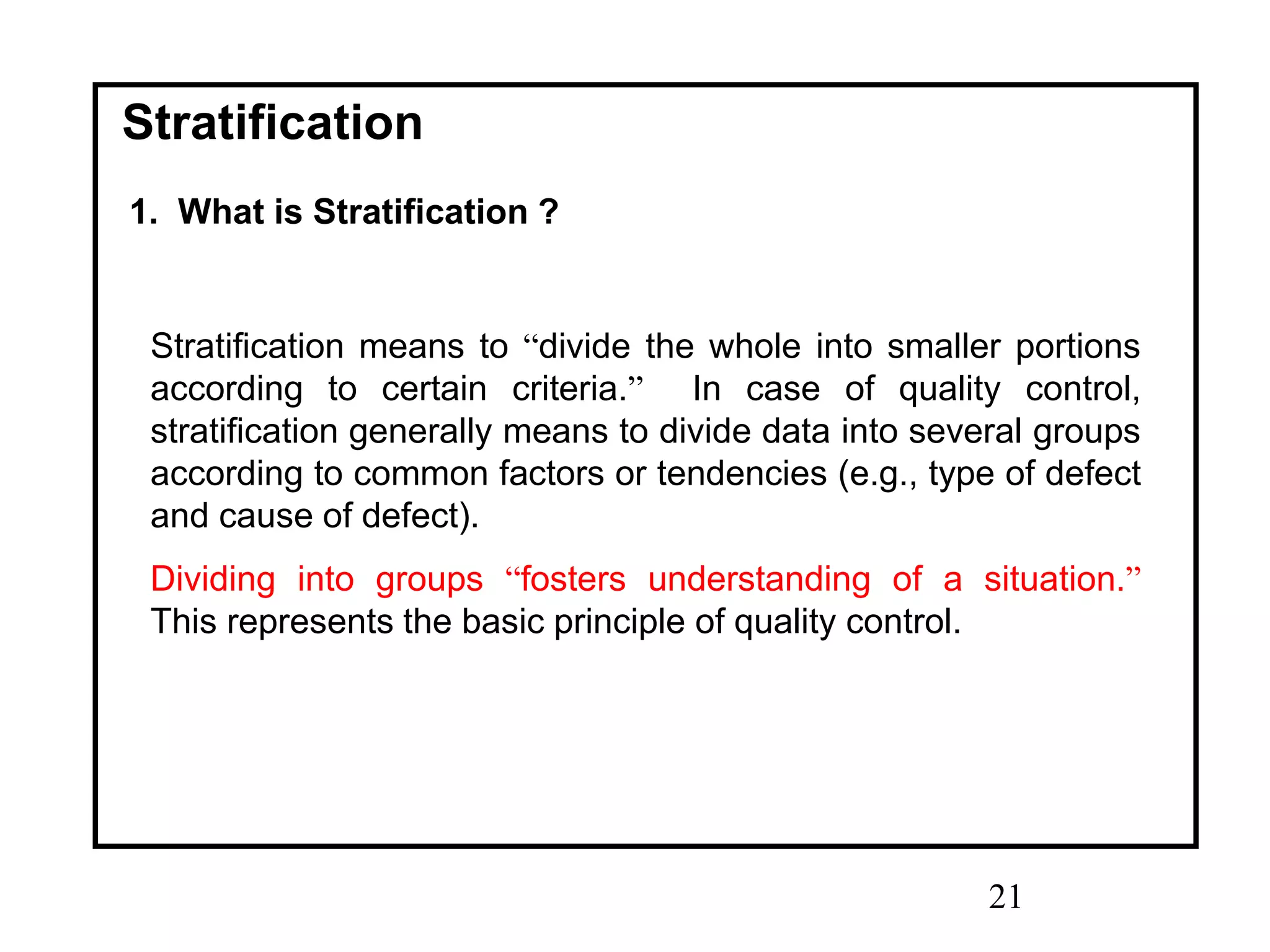 21
Stratification
1. What is Stratification ?
Stratification means to “divide the whole into smaller portions
according to certain criteria.” In case of quality control,
stratification generally means to divide data into several groups
according to common factors or tendencies (e.g., type of defect
and cause of defect).
Dividing into groups “fosters understanding of a situation.”
This represents the basic principle of quality control.
 