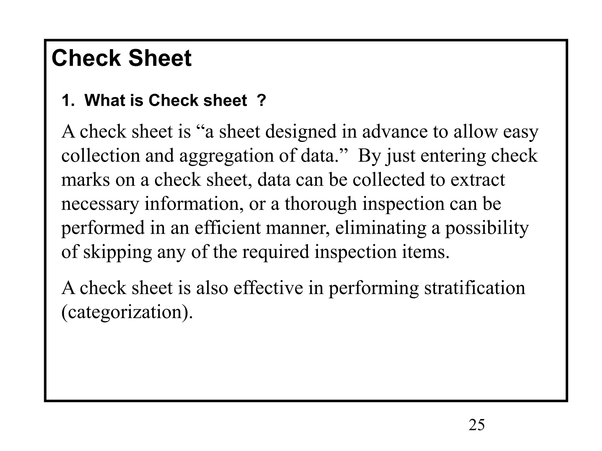 25
Check Sheet
1. What is Check sheet ?
A check sheet is “a sheet designed in advance to allow easy
collection and aggregation of data.” By just entering check
marks on a check sheet, data can be collected to extract
necessary information, or a thorough inspection can be
performed in an efficient manner, eliminating a possibility
of skipping any of the required inspection items.
A check sheet is also effective in performing stratification
(categorization).
 