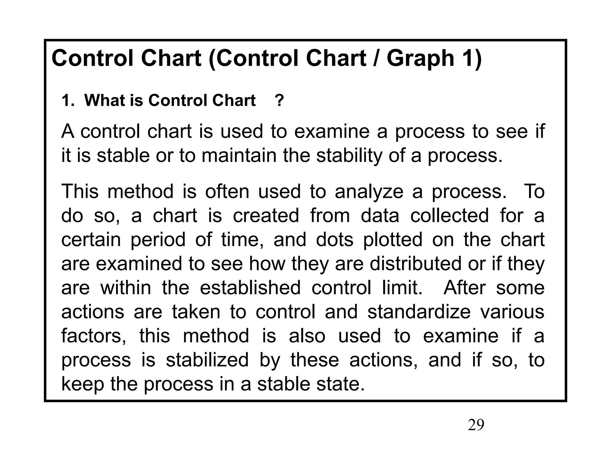 29
Control Chart (Control Chart / Graph 1)
1. What is Control Chart ?
A control chart is used to examine a process to see if
it is stable or to maintain the stability of a process.
This method is often used to analyze a process. To
do so, a chart is created from data collected for a
certain period of time, and dots plotted on the chart
are examined to see how they are distributed or if they
are within the established control limit. After some
actions are taken to control and standardize various
factors, this method is also used to examine if a
process is stabilized by these actions, and if so, to
keep the process in a stable state.
 