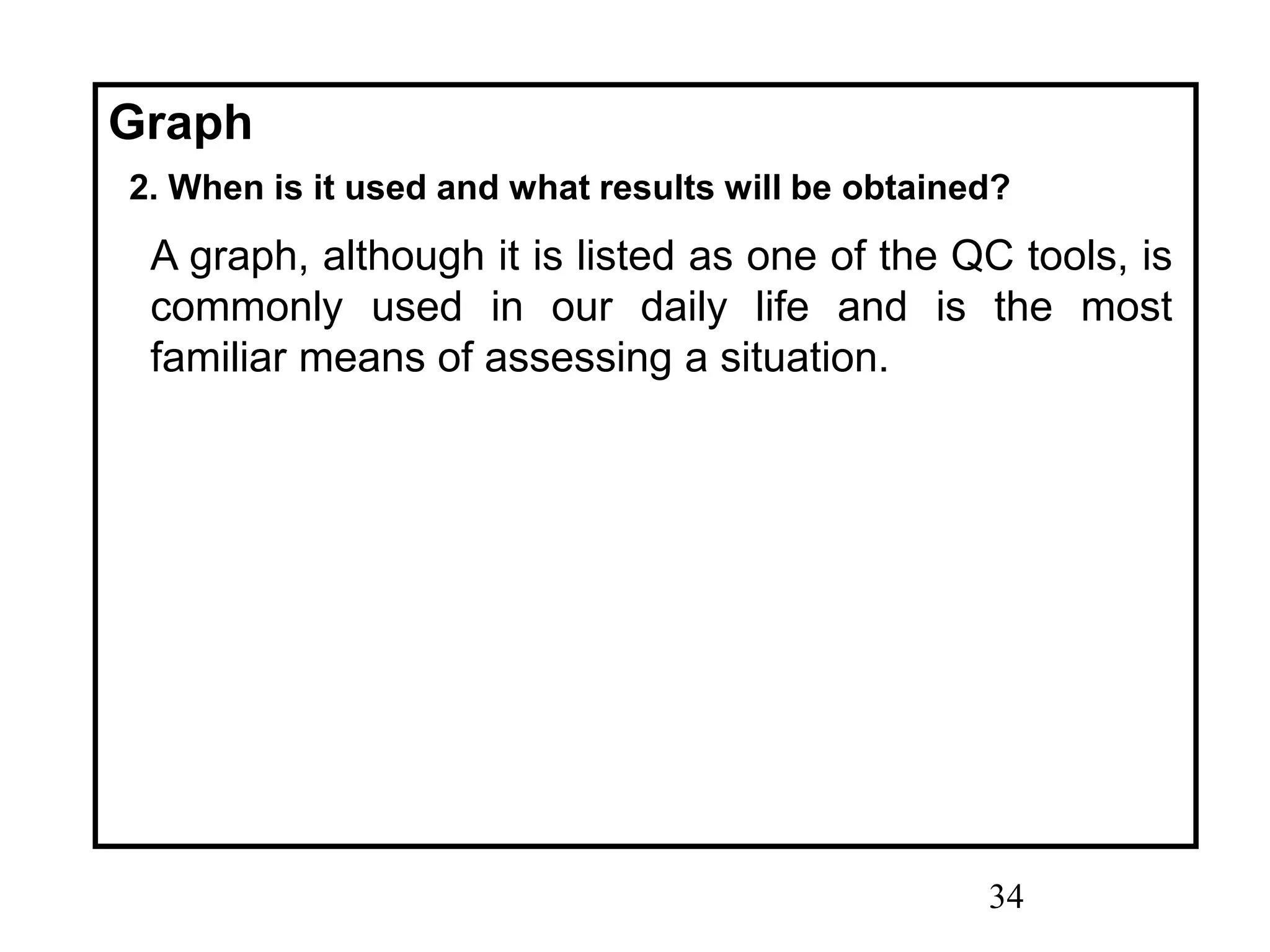 34
Graph
2. When is it used and what results will be obtained?
A graph, although it is listed as one of the QC tools, is
commonly used in our daily life and is the most
familiar means of assessing a situation.
 