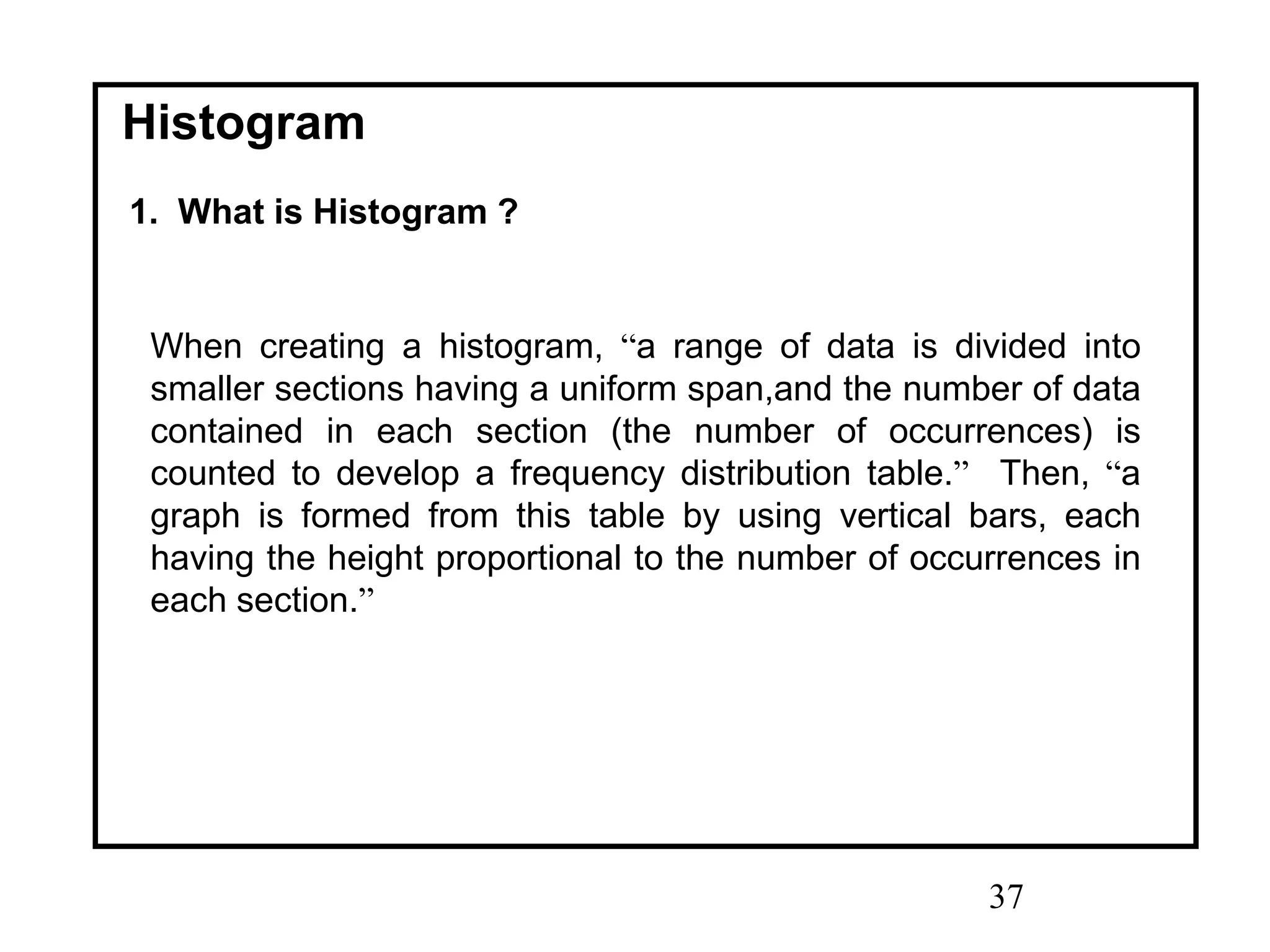 37
Histogram
1. What is Histogram ?
When creating a histogram, “a range of data is divided into
smaller sections having a uniform span,and the number of data
contained in each section (the number of occurrences) is
counted to develop a frequency distribution table.” Then, “a
graph is formed from this table by using vertical bars, each
having the height proportional to the number of occurrences in
each section.”
 