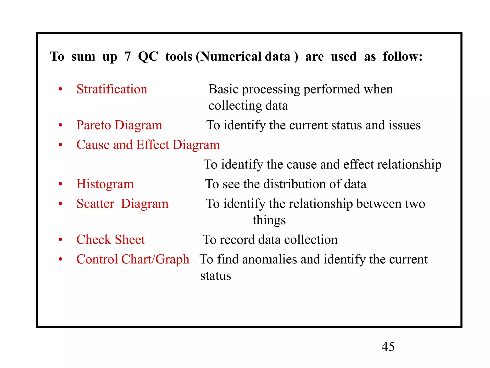 45
• Stratification Basic processing performed when
collecting data
• Pareto Diagram To identify the current status and issues
• Cause and Effect Diagram
To identify the cause and effect relationship
• Histogram To see the distribution of data
• Scatter Diagram To identify the relationship between two
things
• Check Sheet To record data collection
• Control Chart/Graph To find anomalies and identify the current
status
To sum up 7 QC tools (Numerical data ) are used as follow:
 