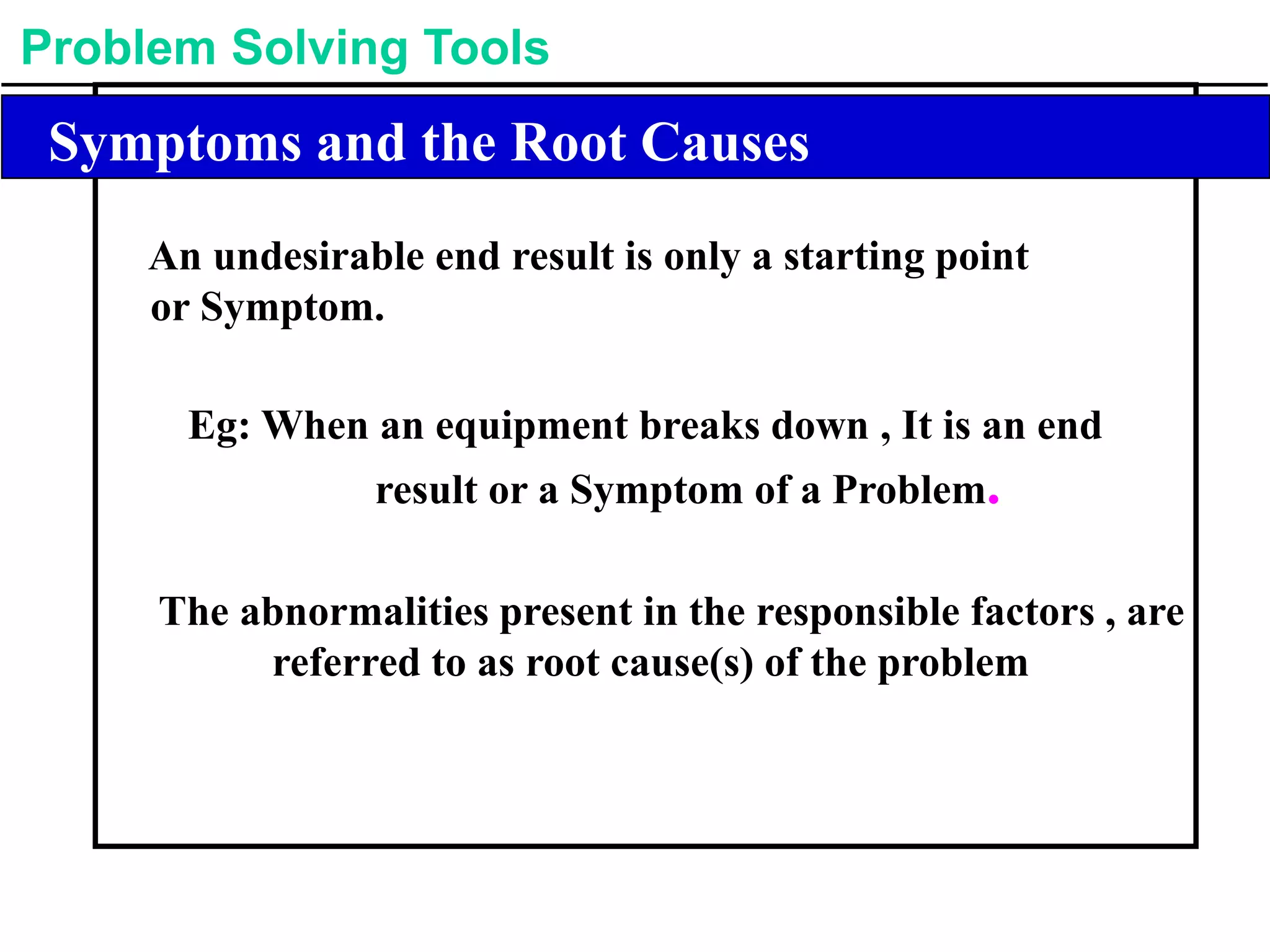 Problem Solving Tools
Symptoms and the Root Causes
An undesirable end result is only a starting point
or Symptom.
Eg: When an equipment breaks down , It is an end
result or a Symptom of a Problem.
The abnormalities present in the responsible factors , are
referred to as root cause(s) of the problem
 