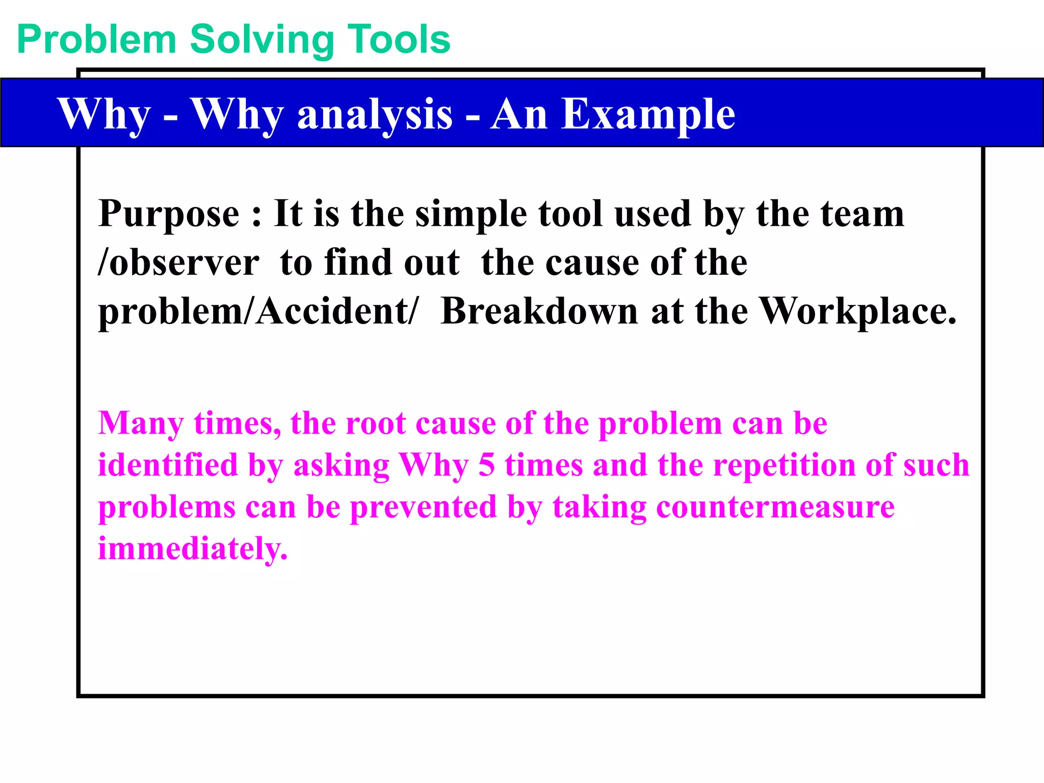 Problem Solving Tools
Library of Problem Solving ToolsWhy - Why analysis - An Example
Purpose : It is the simple tool used by the team
/observer to find out the cause of the
problem/Accident/ Breakdown at the Workplace.
Many times, the root cause of the problem can be
identified by asking Why 5 times and the repetition of such
problems can be prevented by taking countermeasure
immediately.
 