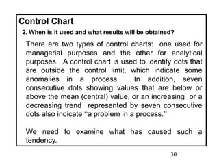 30
Control Chart
2. When is it used and what results will be obtained?
There are two types of control charts: one used for
managerial purposes and the other for analytical
purposes. A control chart is used to identify dots that
are outside the control limit, which indicate some
anomalies in a process. In addition, seven
consecutive dots showing values that are below or
above the mean (central) value, or an increasing or a
decreasing trend represented by seven consecutive
dots also indicate “a problem in a process.”
We need to examine what has caused such a
tendency.
 