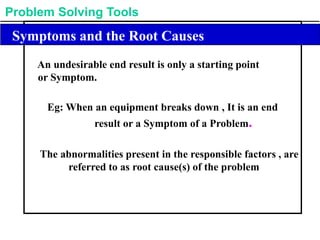 Problem Solving Tools
Symptoms and the Root Causes
An undesirable end result is only a starting point
or Symptom.
Eg: When an equipment breaks down , It is an end
result or a Symptom of a Problem.
The abnormalities present in the responsible factors , are
referred to as root cause(s) of the problem
 