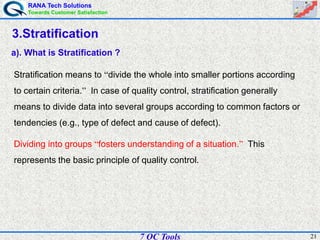 RANA Tech Solutions
Towards Customer Satisfaction
217 QC Tools
3.Stratification
a). What is Stratification ?
Stratification means to “divide the whole into smaller portions according
to certain criteria.” In case of quality control, stratification generally
means to divide data into several groups according to common factors or
tendencies (e.g., type of defect and cause of defect).
Dividing into groups “fosters understanding of a situation.” This
represents the basic principle of quality control.
 