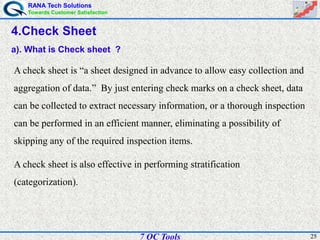 RANA Tech Solutions
Towards Customer Satisfaction
257 QC Tools
4.Check Sheet
a). What is Check sheet ?
A check sheet is “a sheet designed in advance to allow easy collection and
aggregation of data.” By just entering check marks on a check sheet, data
can be collected to extract necessary information, or a thorough inspection
can be performed in an efficient manner, eliminating a possibility of
skipping any of the required inspection items.
A check sheet is also effective in performing stratification
(categorization).
 
