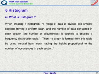 RANA Tech Solutions
Towards Customer Satisfaction
377 QC Tools
6.Histogram
a). What is Histogram ?
When creating a histogram, “a range of data is divided into smaller
sections having a uniform span, and the number of data contained in
each section (the number of occurrences) is counted to develop a
frequency distribution table.” Then, “a graph is formed from this table
by using vertical bars, each having the height proportional to the
number of occurrences in each section.”
 