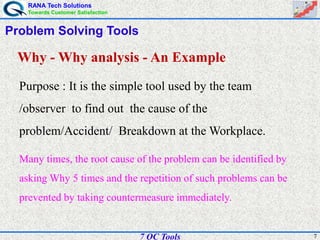 RANA Tech Solutions
Towards Customer Satisfaction
77 QC Tools
Problem Solving Tools
Why - Why analysis - An Example
Purpose : It is the simple tool used by the team
/observer to find out the cause of the
problem/Accident/ Breakdown at the Workplace.
Many times, the root cause of the problem can be identified by
asking Why 5 times and the repetition of such problems can be
prevented by taking countermeasure immediately.
 