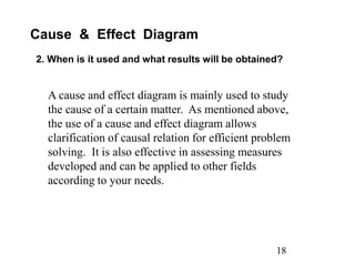 18
Cause & Effect Diagram
2. When is it used and what results will be obtained?
A cause and effect diagram is mainly used to study
the cause of a certain matter. As mentioned above,
the use of a cause and effect diagram allows
clarification of causal relation for efficient problem
solving. It is also effective in assessing measures
developed and can be applied to other fields
according to your needs.
 