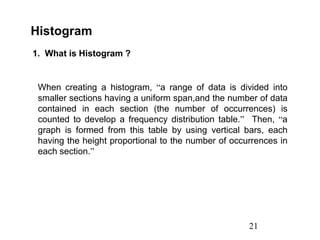 21
Histogram
1. What is Histogram ?
When creating a histogram, “a range of data is divided into
smaller sections having a uniform span,and the number of data
contained in each section (the number of occurrences) is
counted to develop a frequency distribution table.” Then, “a
graph is formed from this table by using vertical bars, each
having the height proportional to the number of occurrences in
each section.”
 