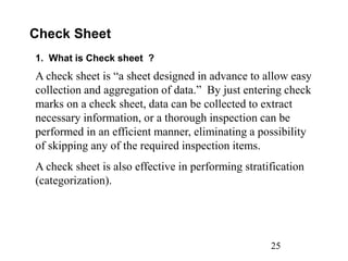 25
Check Sheet
1. What is Check sheet ?
A check sheet is “a sheet designed in advance to allow easy
collection and aggregation of data.” By just entering check
marks on a check sheet, data can be collected to extract
necessary information, or a thorough inspection can be
performed in an efficient manner, eliminating a possibility
of skipping any of the required inspection items.
A check sheet is also effective in performing stratification
(categorization).
 