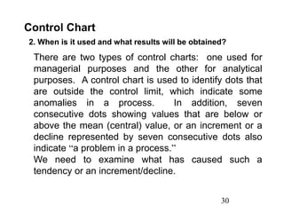 30
Control Chart
2. When is it used and what results will be obtained?
There are two types of control charts: one used for
managerial purposes and the other for analytical
purposes. A control chart is used to identify dots that
are outside the control limit, which indicate some
anomalies in a process. In addition, seven
consecutive dots showing values that are below or
above the mean (central) value, or an increment or a
decline represented by seven consecutive dots also
indicate “a problem in a process.”
We need to examine what has caused such a
tendency or an increment/decline.
 