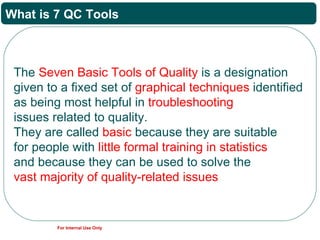 What is 7 QC Tools



 The Seven Basic Tools of Quality is a designation
 given to a fixed set of graphical techniques identified
 as being most helpful in troubleshooting
 issues related to quality.
 They are called basic because they are suitable
 for people with little formal training in statistics
 and because they can be used to solve the
 vast majority of quality-related issues


         For Internal Use Only
 