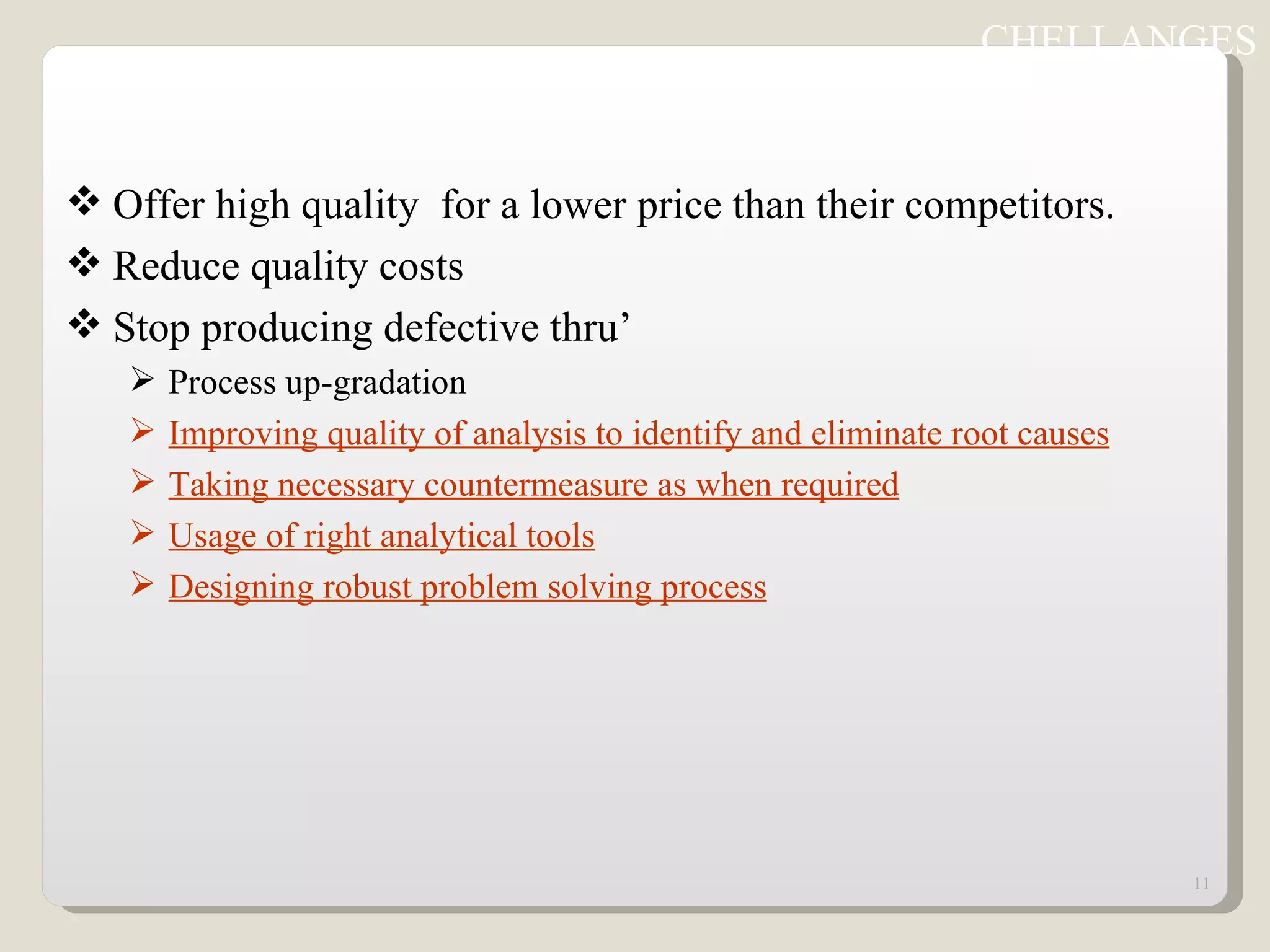 Offer high quality  for a lower price than their competitors. Reduce quality costs Stop producing defective thru’ Process up-gradation Improving quality of analysis to identify and eliminate root causes Taking necessary countermeasure as when required Usage of right analytical tools Designing robust problem solving process CHELLANGES 