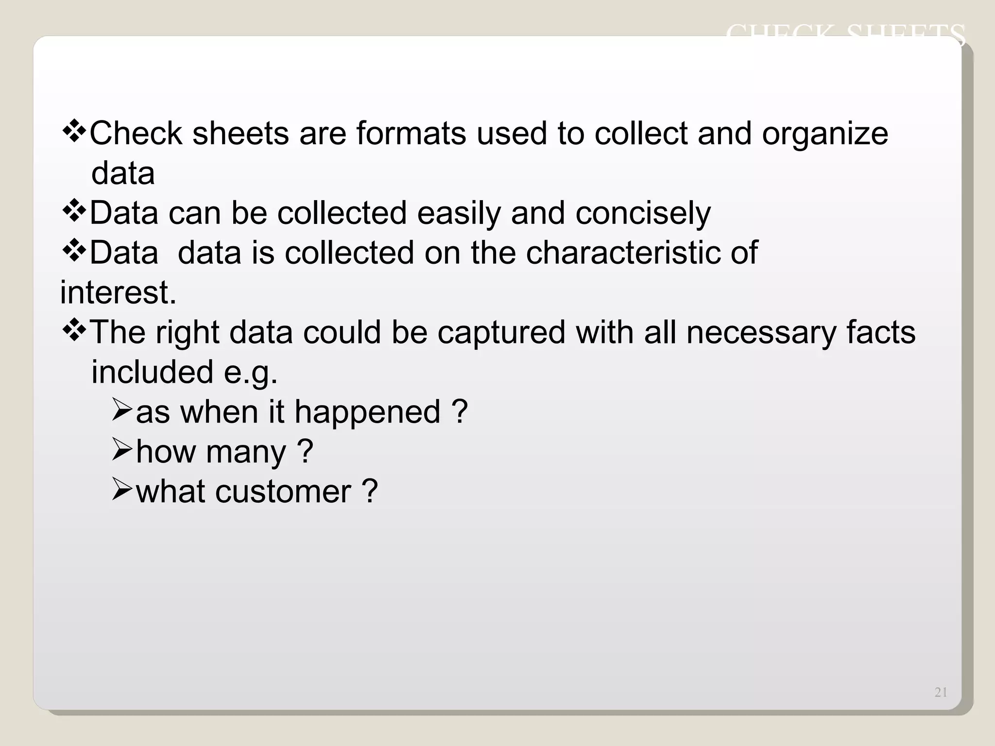 Check sheets are formats used to collect and organize  data  Data can be collected easily and concisely Data  data is collected on the characteristic of  interest. The right data could be captured with all necessary facts  included e.g. as when it happened ? how many ? what customer ? CHECK SHEETS  
