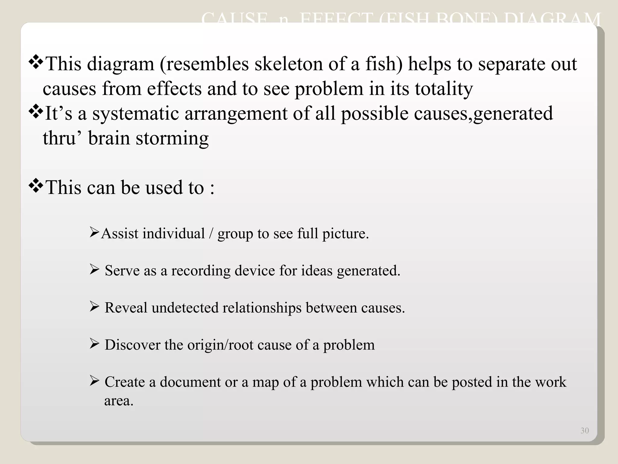 CAUSE  n  EFFECT (FISH BONE) DIAGRAM  This diagram (resembles skeleton of a fish) helps to separate out  causes from effects and to see problem in its totality It’s a systematic arrangement of all possible causes,generated  thru’ brain storming This can be used to : Assist individual / group to see full picture. Serve as a recording device for ideas generated. Reveal undetected relationships between causes. Discover the origin/root cause of a problem Create a document or a map of a problem which can be posted in the work  area. 