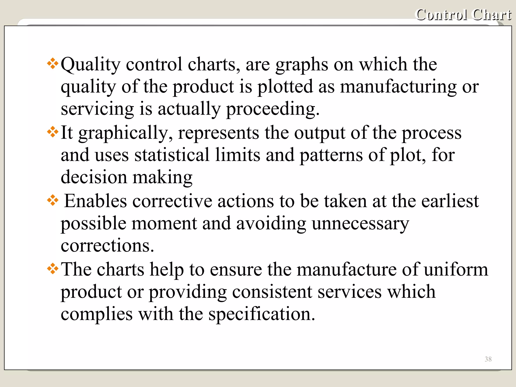 Control Chart Quality control charts, are graphs on which the quality of the product is plotted as manufacturing or servicing is actually proceeding. It graphically, represents the output of the process and uses statistical limits and patterns of plot, for decision making Enables corrective actions to be taken at the earliest possible moment and avoiding unnecessary corrections. The charts help to ensure the manufacture of uniform product or providing consistent services which complies with the specification. 