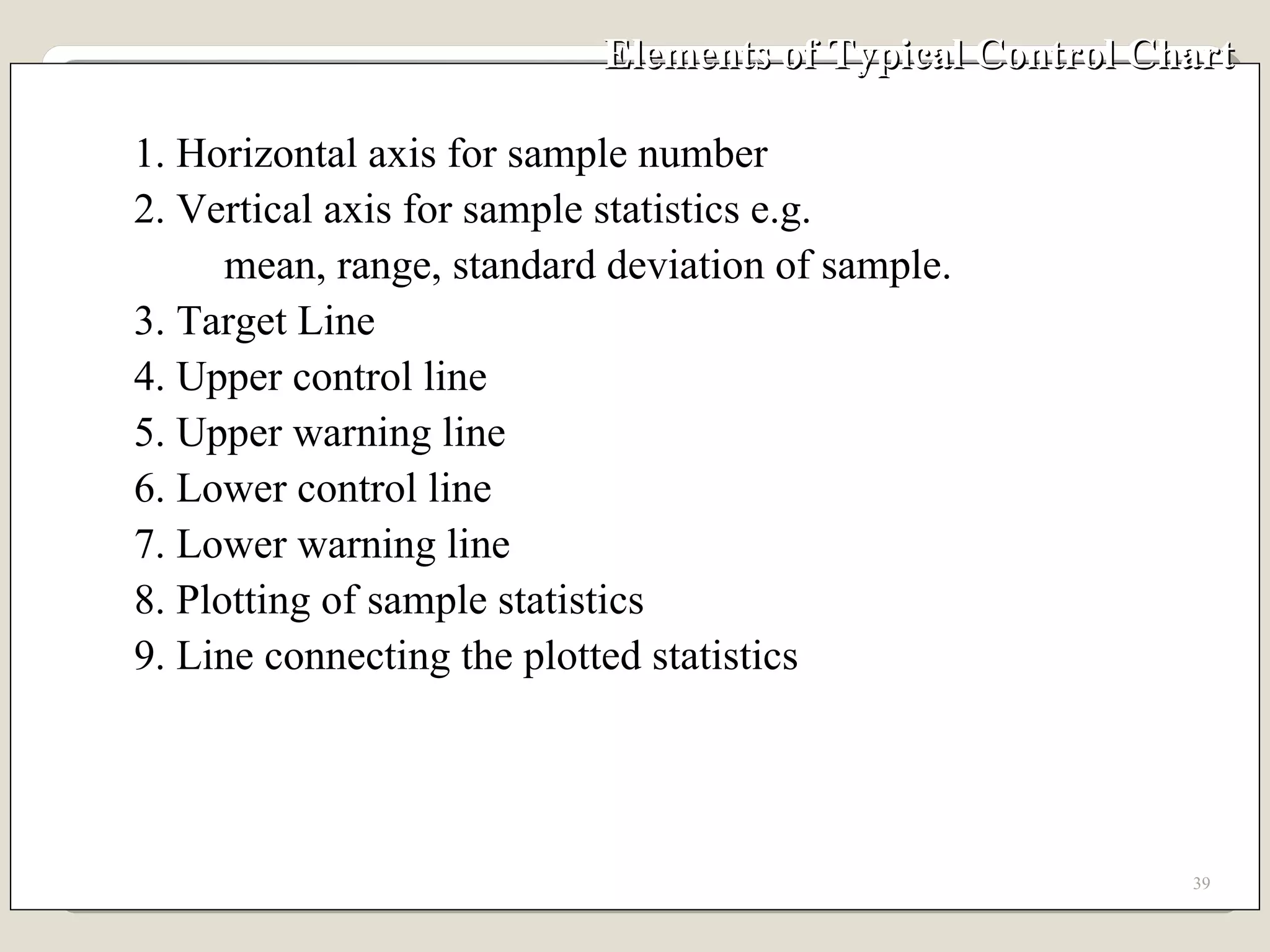 Elements of Typical Control Chart 1. Horizontal axis for sample number 2. Vertical axis for sample statistics e.g. mean, range, standard deviation of sample. 3. Target Line 4. Upper control line 5. Upper warning line 6. Lower control line 7. Lower warning line 8. Plotting of sample statistics 9. Line connecting the plotted statistics 