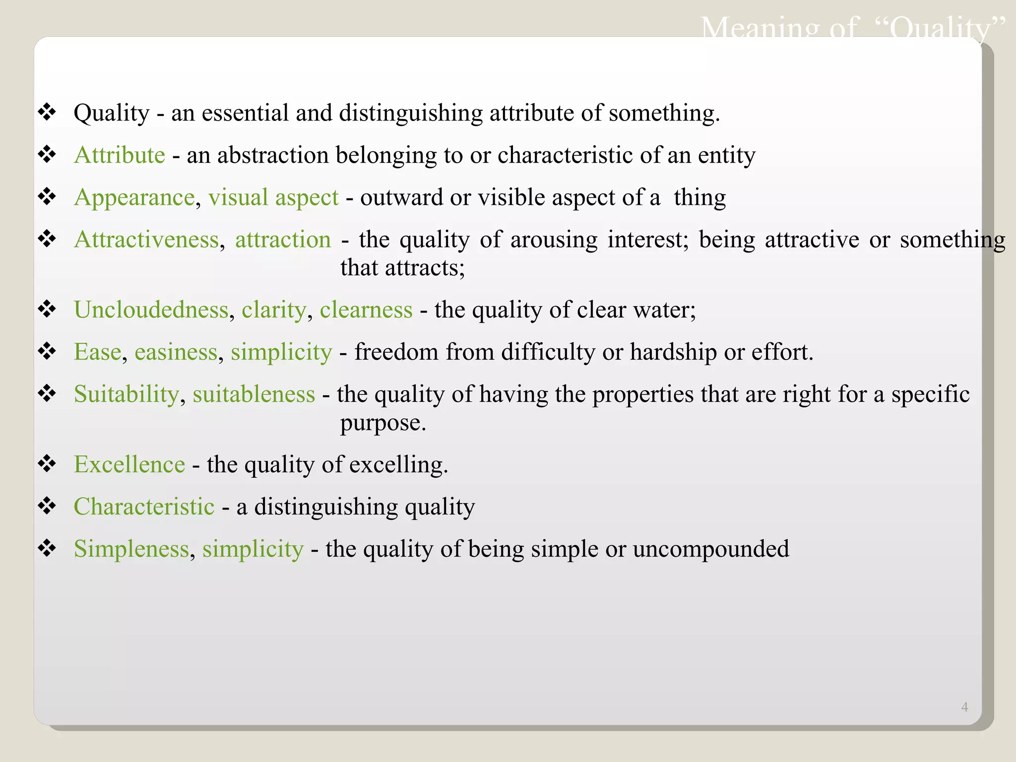 Quality - an essential and distinguishing attribute of something.  Attribute  - an abstraction belonging to or characteristic of an entity  Appearance ,  visual aspect  - outward or visible aspect of a  thing  Attractiveness ,  attraction  - the quality of arousing interest; being attractive or something  that attracts;  Uncloudedness ,  clarity ,  clearness  - the quality of clear water;  Ease ,  easiness ,  simplicity  - freedom from difficulty or hardship or effort.  Suitability ,  suitableness  - the quality of having the properties that are right for a specific  purpose.  Excellence  - the quality of excelling.  Characteristic  - a distinguishing quality  Simpleness ,  simplicity  - the quality of being simple or uncompounded  Meaning of  “Quality” 