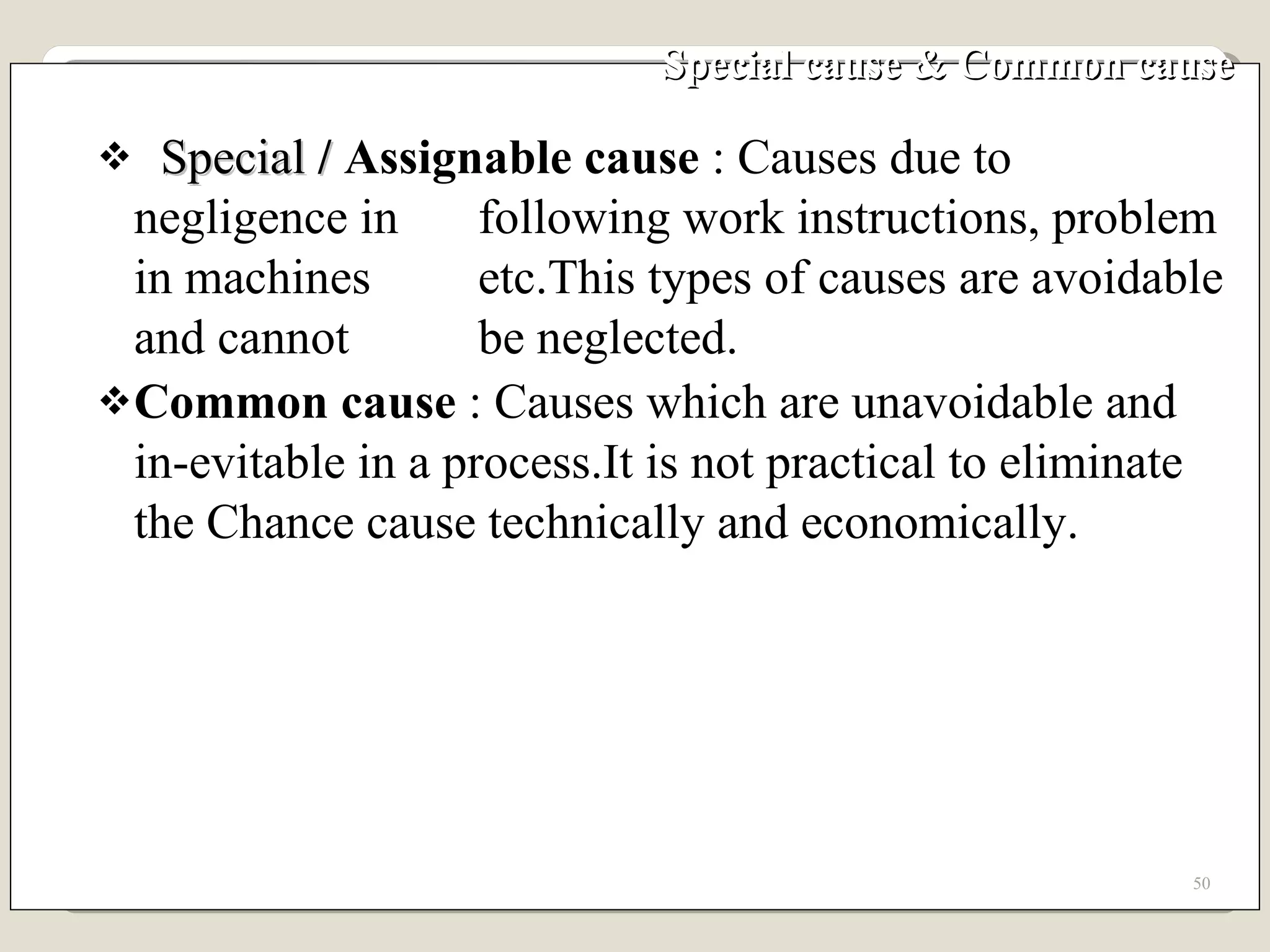 Special cause & Common cause Special  /  Assignable cause  : Causes due to negligence in  following work instructions, problem in machines  etc.This types of causes are avoidable and cannot  be neglected. Common cause  : Causes which are unavoidable and in-evitable in a process.It is not practical to eliminate the Chance cause technically and economically. 
