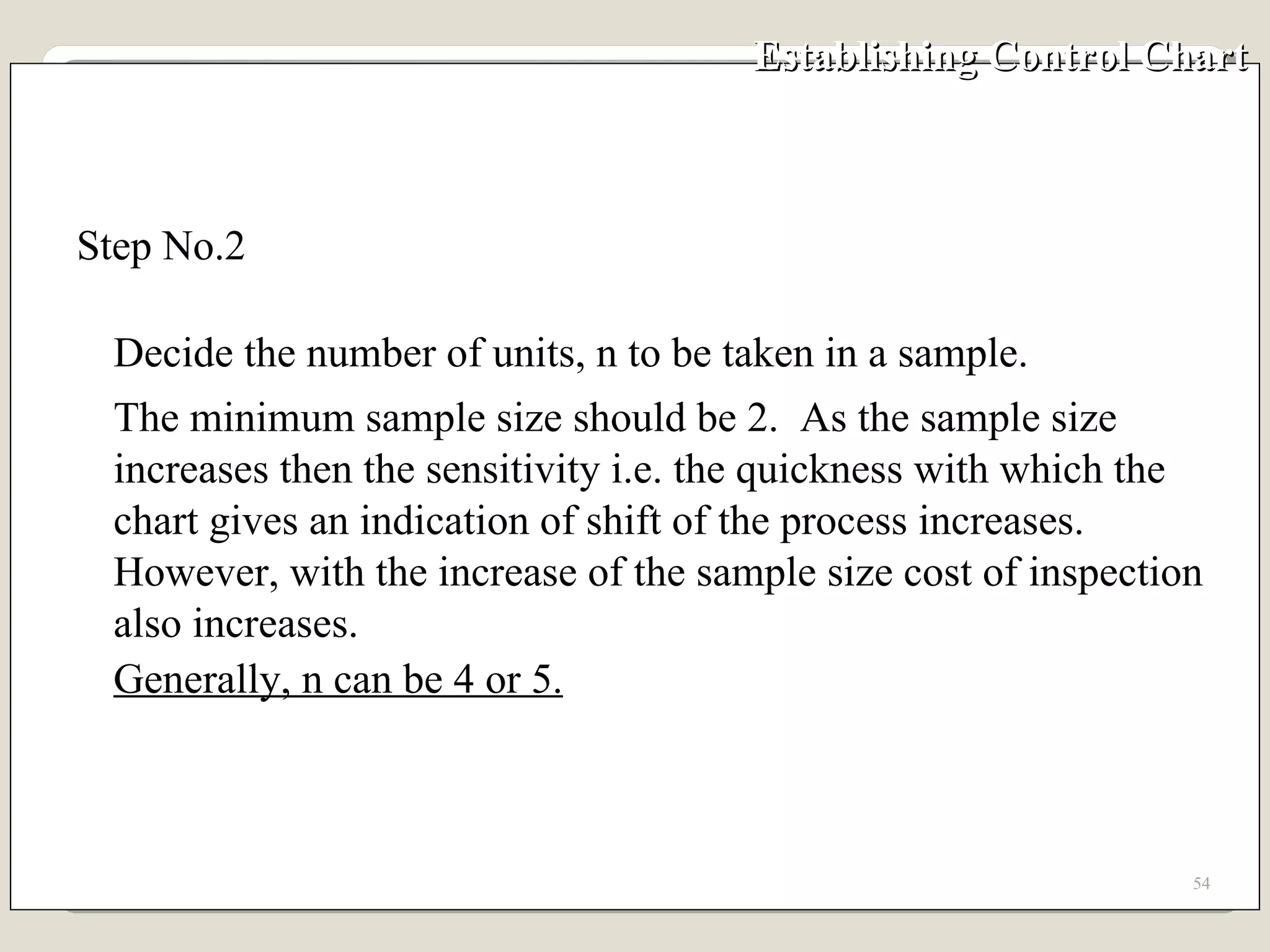 Establishing Control Chart  Step No.2  Decide the number of units, n to be taken in a sample.  The minimum sample size should be 2.  As the sample size increases then the sensitivity i.e. the quickness with which the chart gives an indication of shift of the process increases.  However, with the increase of the sample size cost of inspection also increases.  Generally, n can be 4 or 5. 