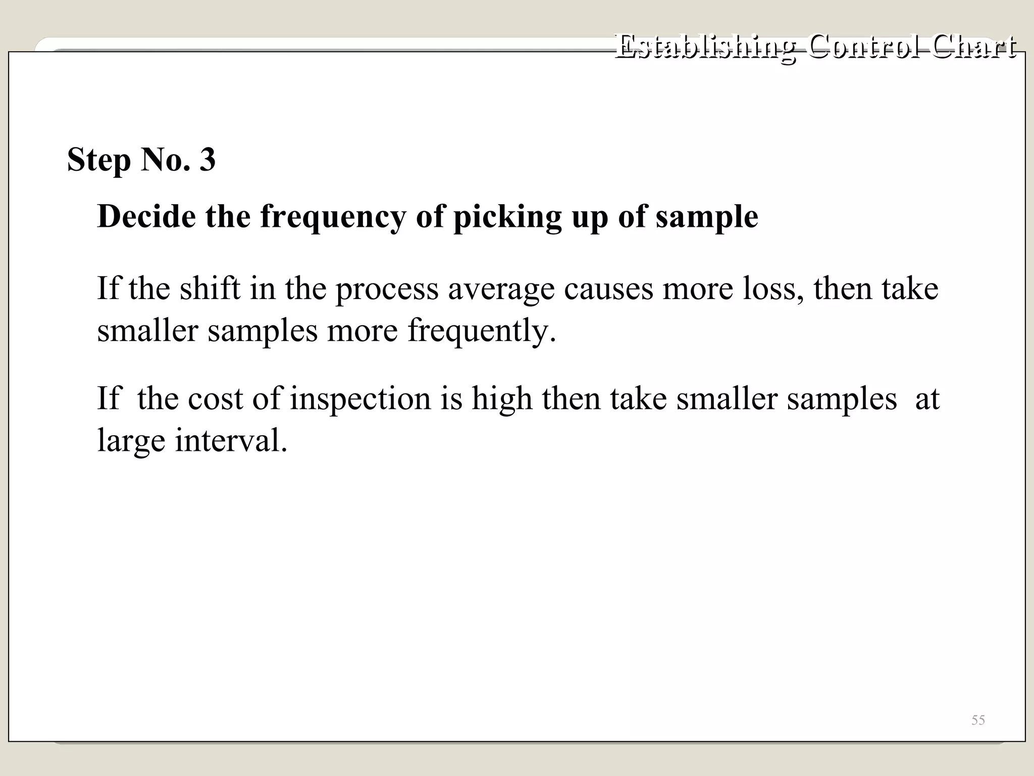 Establishing Control Chart Step No. 3 Decide the frequency of picking up of sample If the shift in the process average causes more loss, then take smaller samples more frequently. If  the cost of inspection is high then take smaller samples  at large interval. 