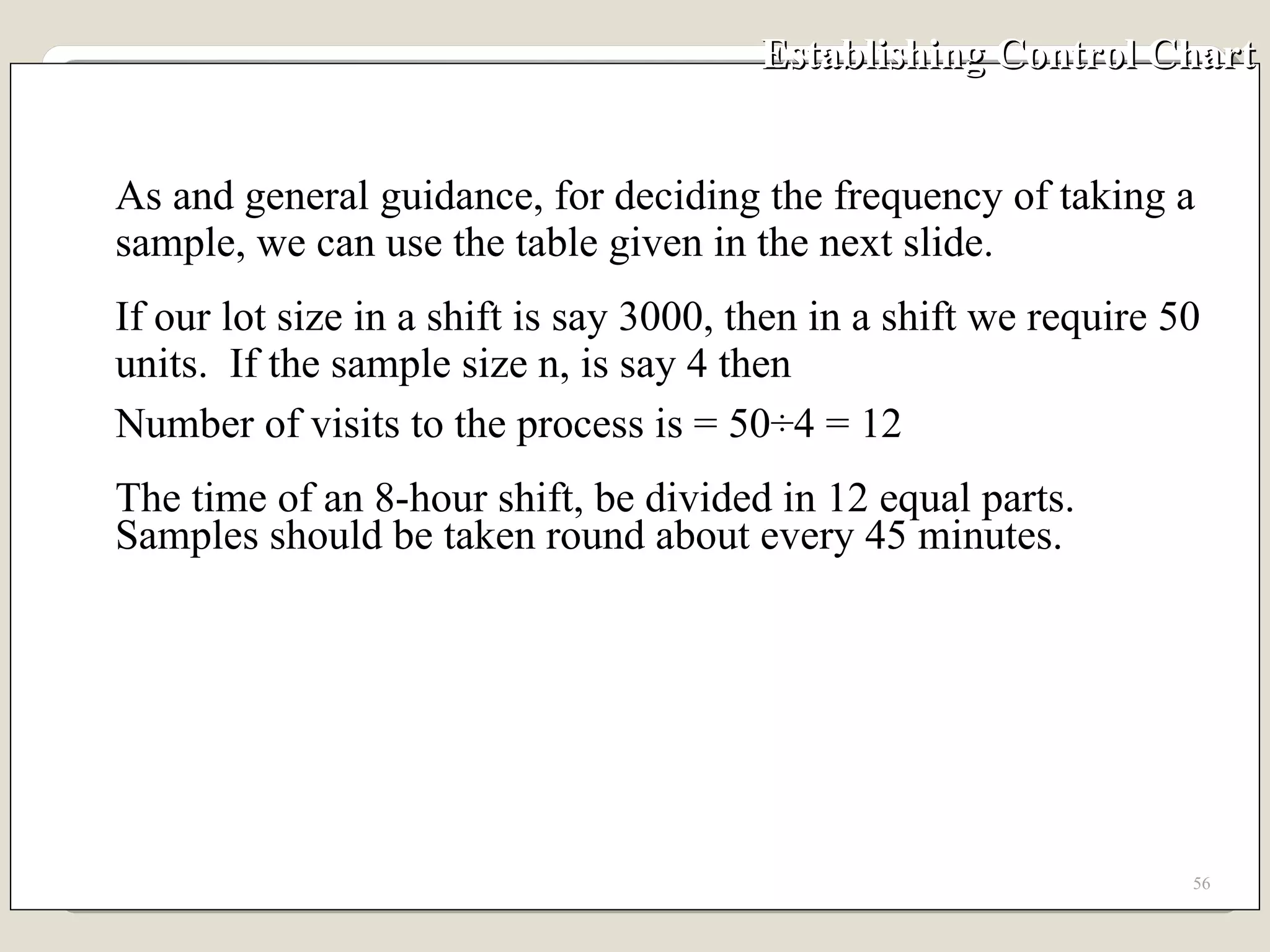 Establishing Control Chart As and general guidance, for deciding the frequency of taking a sample, we can use the table given in the next slide.  If our lot size in a shift is say 3000, then in a shift we require 50 units.  If the sample size n, is say 4 then  Number of visits to the process is = 50÷4 = 12 The time of an 8-hour shift, be divided in 12 equal parts.  Samples should be taken round about every 45 minutes. 