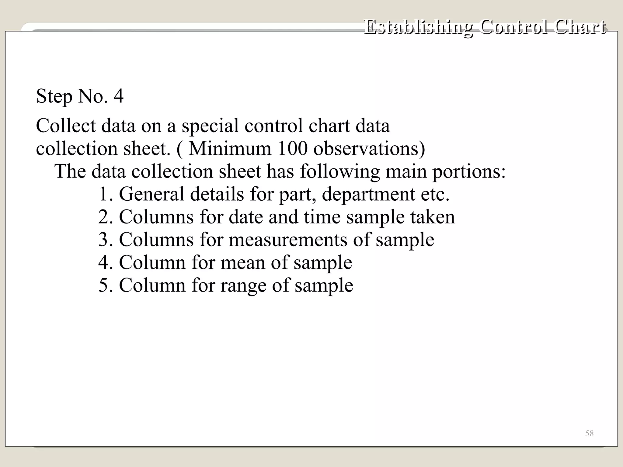 Establishing Control Chart Step No. 4 Collect data on a special control chart data collection sheet. ( Minimum 100 observations) The data collection sheet has following main portions: 1. General details for part, department etc. 2. Columns for date and time sample taken 3. Columns for measurements of sample 4. Column for mean of sample 5. Column for range of sample 
