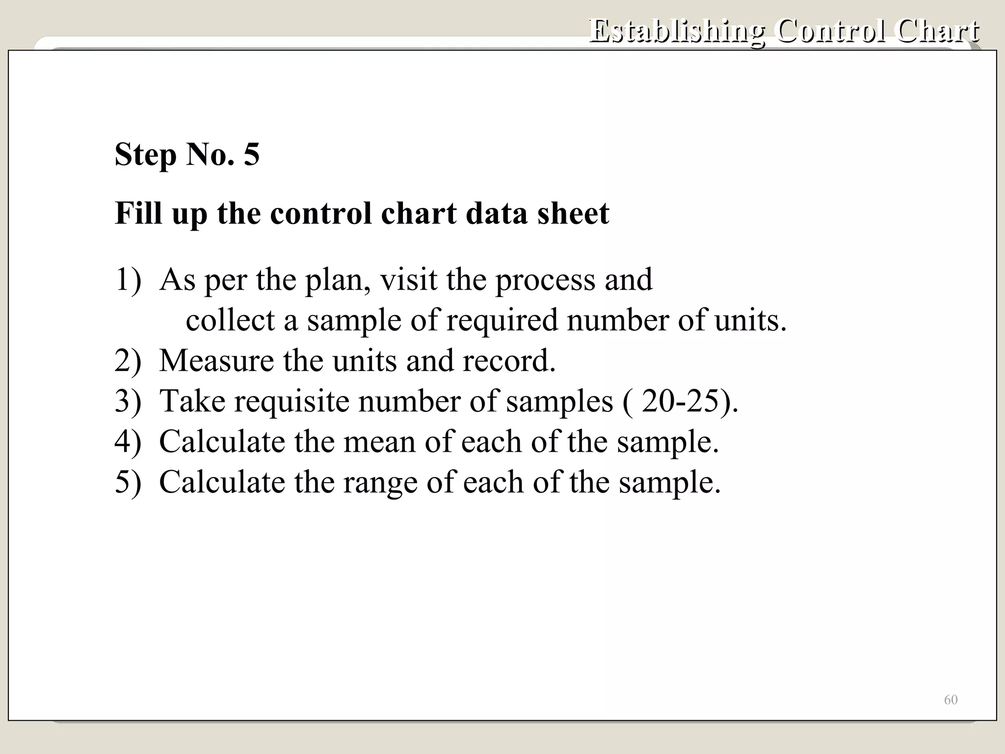 Establishing Control Chart Step No. 5 Fill up the control chart data sheet 1)  As per the plan, visit the process and  collect a sample of required number of units. 2)  Measure the units and record. 3)  Take requisite number of samples ( 20-25). 4)  Calculate the mean of each of the sample. 5)  Calculate the range of each of the sample.  