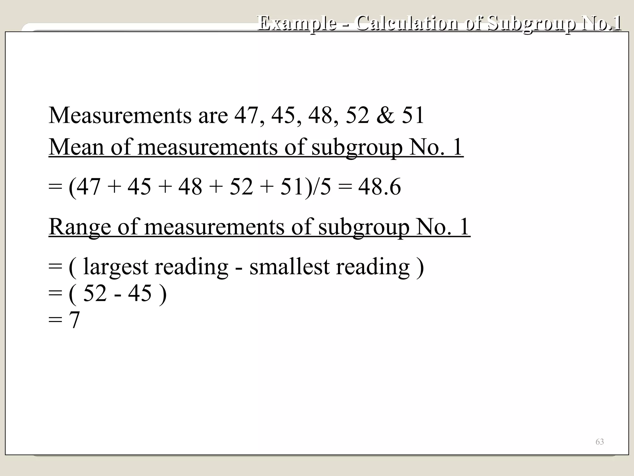 Example - Calculation of Subgroup No.1  Measurements are 47, 45, 48, 52 & 51 Mean of measurements of subgroup No. 1 = (47 + 45 + 48 + 52 + 51)/5 = 48.6 Range of measurements of subgroup No. 1 = ( largest reading - smallest reading ) = ( 52 - 45 ) = 7 